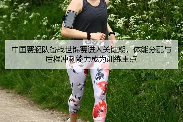 中国赛艇队备战世锦赛进入关键期，体能分配与后程冲刺能力成为训练重点